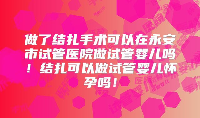 做了结扎手术可以在永安市试管医院做试管婴儿吗！结扎可以做试管婴儿怀孕吗！