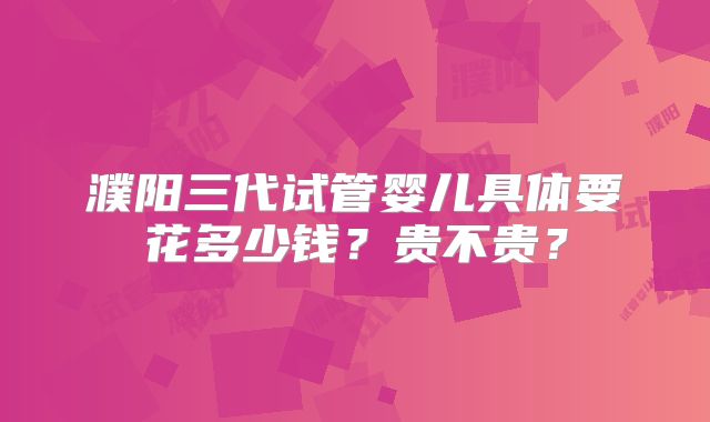 濮阳三代试管婴儿具体要花多少钱?贵不贵?