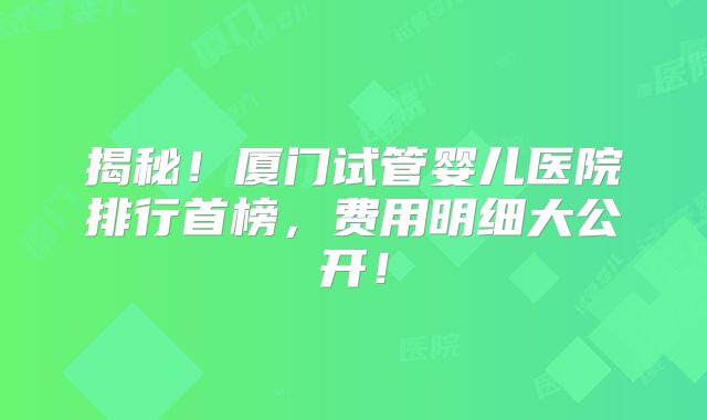 揭秘!厦门试管婴儿医院排行首榜,费用明细大公开!