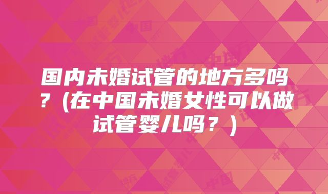 国内未婚试管的地方多吗？(在中国未婚女性可以做试管婴儿吗？)