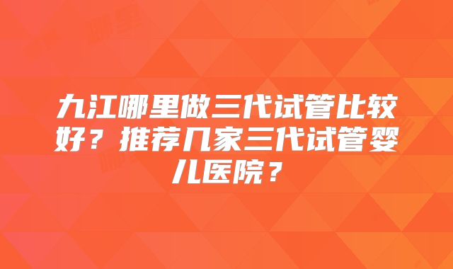 九江哪里做三代试管比较好？推荐几家三代试管婴儿医院？