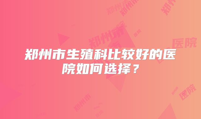 郑州市生殖科比较好的医院如何选择?
