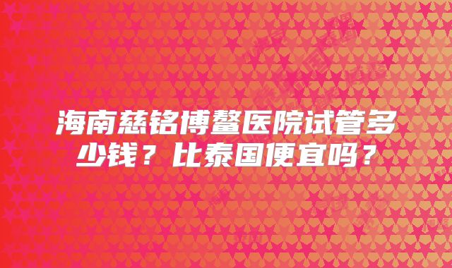 海南慈铭博鳌医院试管多少钱？比泰国便宜吗？