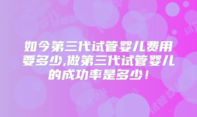 如今第三代试管婴儿费用要多少,做第三代试管婴儿的成功率是多少!