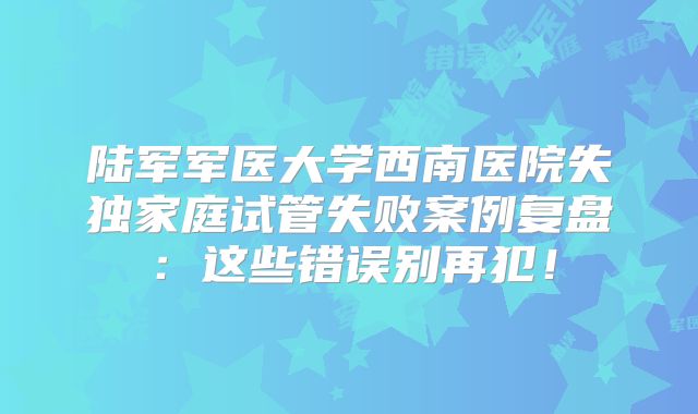 陆军军医大学西南医院失独家庭试管失败案例复盘:这些错误别再犯!