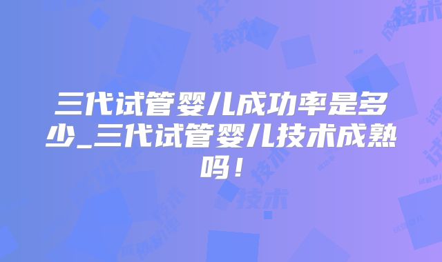 三代试管婴儿成功率是多少_三代试管婴儿技术成熟吗！