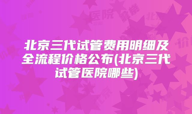 北京三代试管费用明细及全流程价格公布(北京三代试管医院哪些)