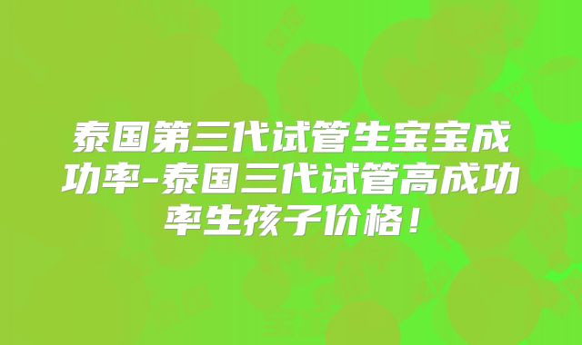 泰国第三代试管生宝宝成功率-泰国三代试管高成功率生孩子价格!