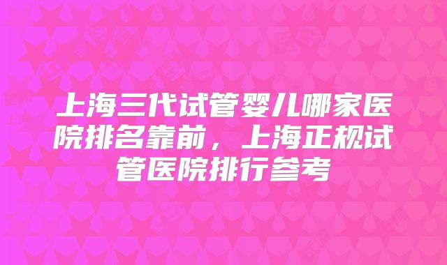 上海三代试管婴儿哪家医院排名靠前,上海正规试管医院排行参考