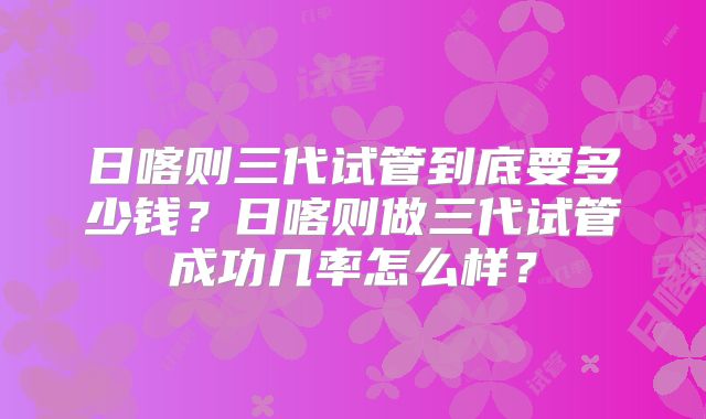 日喀则三代试管到底要多少钱?日喀则做三代试管成功几率怎么样?