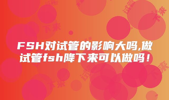 FSH对试管的影响大吗,做试管fsh降下来可以做吗!