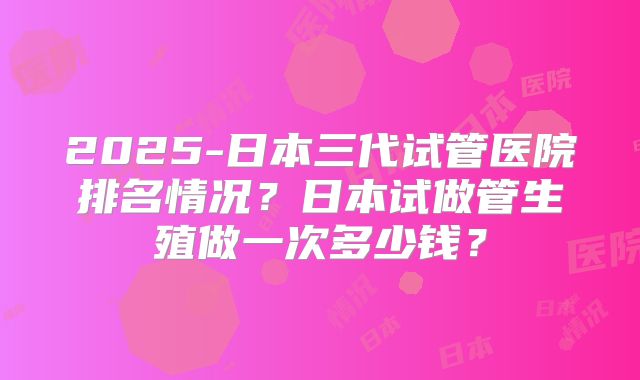 2025-日本三代试管医院排名情况？日本试做管生殖做一次多少钱？
