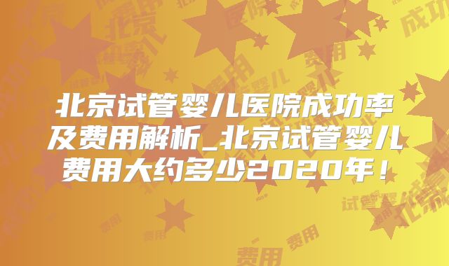 北京试管婴儿医院成功率及费用解析_北京试管婴儿费用大约多少2020年!