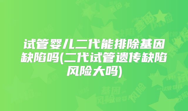 试管婴儿二代能排除基因缺陷吗(二代试管遗传缺陷风险大吗)