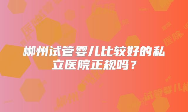 郴州试管婴儿比较好的私立医院正规吗？