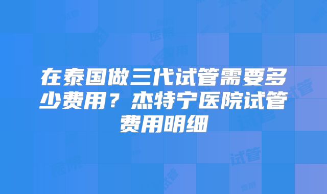 在泰国做三代试管需要多少费用?杰特宁医院试管费用明细