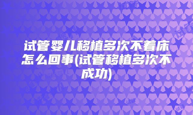 试管婴儿移植多次不着床怎么回事(试管移植多次不成功)