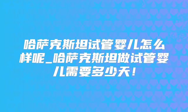哈萨克斯坦试管婴儿怎么样呢_哈萨克斯坦做试管婴儿需要多少天！