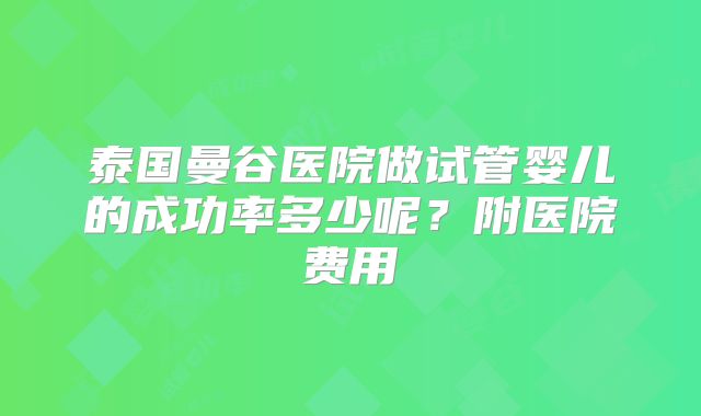 泰国曼谷医院做试管婴儿的成功率多少呢?附医院费用