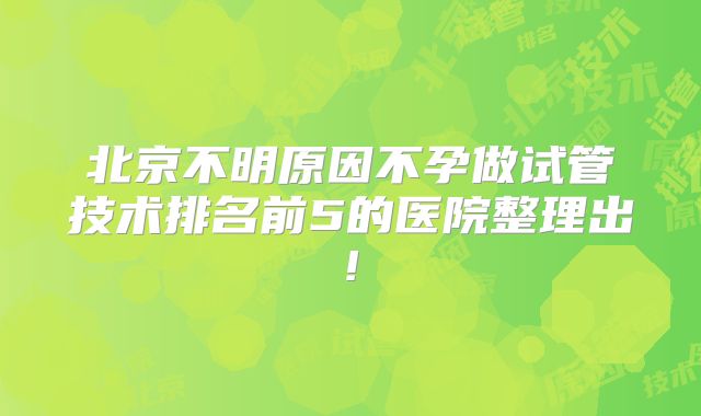 北京不明原因不孕做试管技术排名前5的医院整理出!