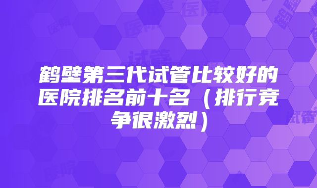 鹤壁第三代试管比较好的医院排名前十名(排行竞争很激烈)