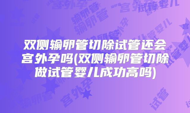双侧输卵管切除试管还会宫外孕吗(双侧输卵管切除做试管婴儿成功高吗)
