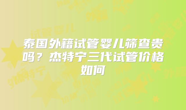 泰国外籍试管婴儿筛查贵吗?杰特宁三代试管价格如何