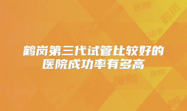 鹤岗第三代试管比较好的医院成功率有多高