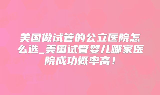 美国做试管的公立医院怎么选_美国试管婴儿哪家医院成功概率高!