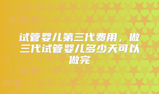 试管婴儿第三代费用,做三代试管婴儿多少天可以做完