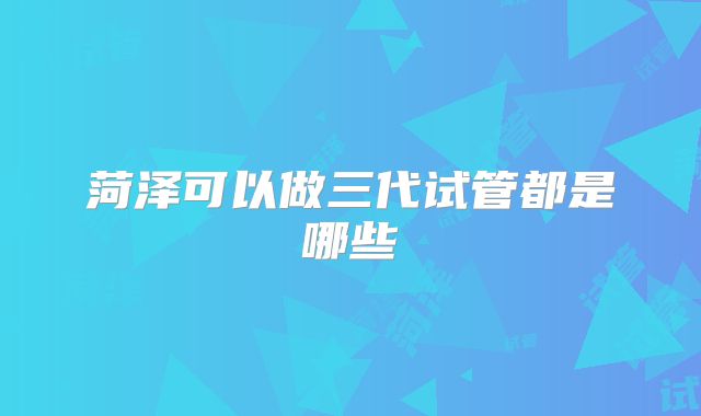 菏泽可以做三代试管都是哪些