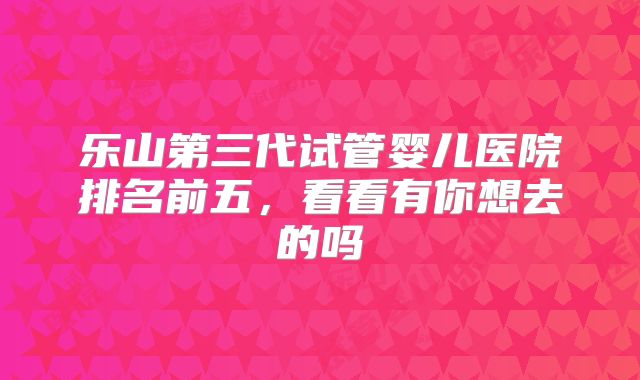 乐山第三代试管婴儿医院排名前五，看看有你想去的吗