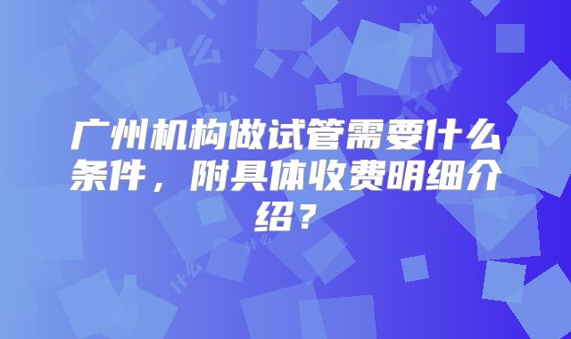 广州机构做试管需要什么条件,附具体收费明细介绍?