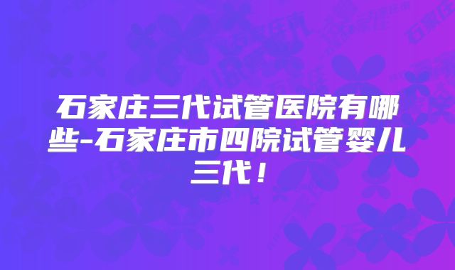 石家庄三代试管医院有哪些-石家庄市四院试管婴儿三代!