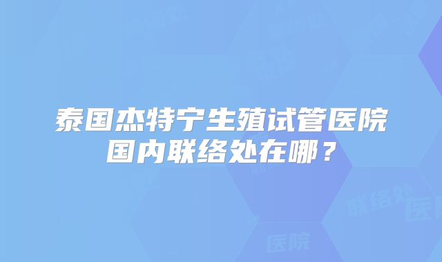 泰国杰特宁生殖试管医院国内联络处在哪?