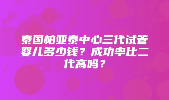 泰国帕亚泰中心三代试管婴儿多少钱?成功率比二代高吗?