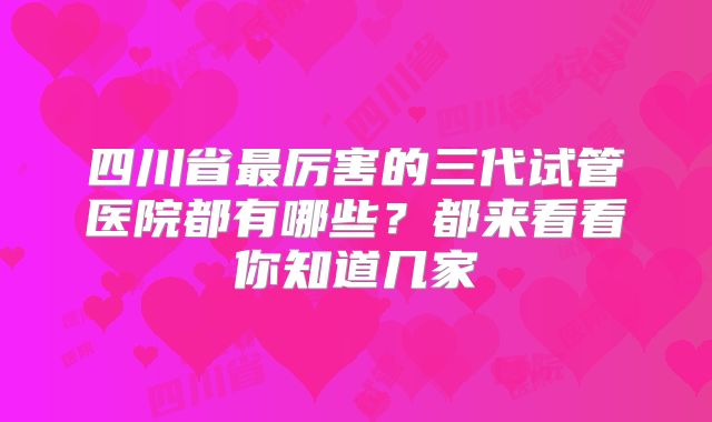 四川省最厉害的三代试管医院都有哪些？都来看看你知道几家