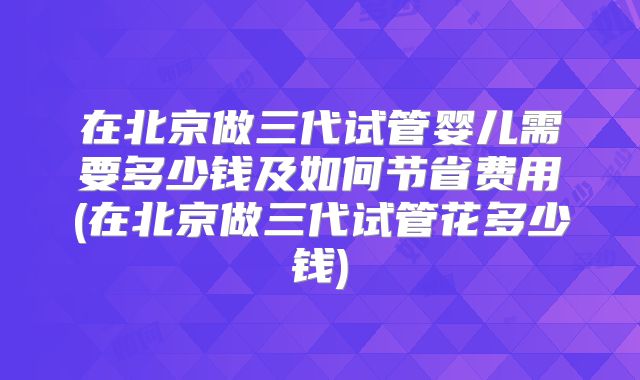 在北京做三代试管婴儿需要多少钱及如何节省费用(在北京做三代试管花多少钱)