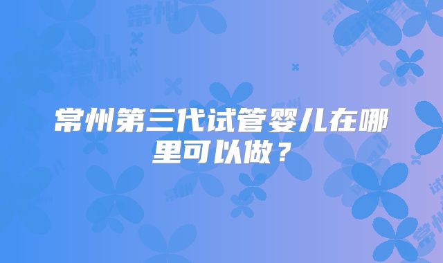 常州第三代试管婴儿在哪里可以做?