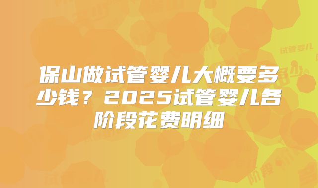 保山做试管婴儿大概要多少钱?2025试管婴儿各阶段花费明细