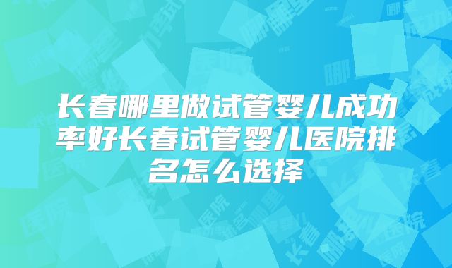 长春哪里做试管婴儿成功率好长春试管婴儿医院排名怎么选择