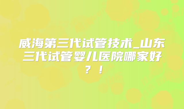 威海第三代试管技术_山东三代试管婴儿医院哪家好?!
