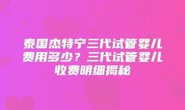 泰国杰特宁三代试管婴儿费用多少?三代试管婴儿收费明细揭秘