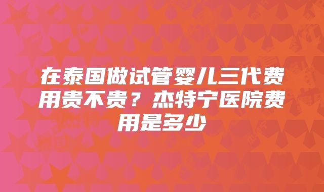 在泰国做试管婴儿三代费用贵不贵?杰特宁医院费用是多少