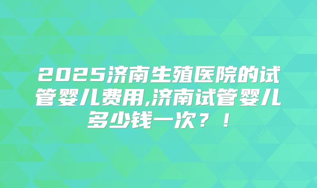 2025济南生殖医院的试管婴儿费用,济南试管婴儿多少钱一次？！