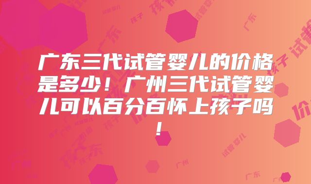 广东三代试管婴儿的价格是多少!广州三代试管婴儿可以百分百怀上孩子吗!