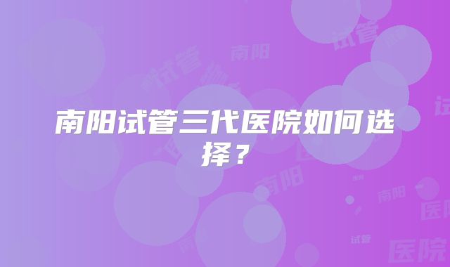 南阳试管三代医院如何选择？