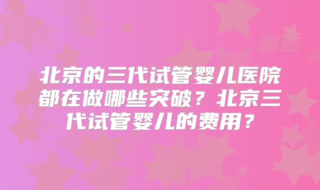 北京的三代试管婴儿医院都在做哪些突破？北京三代试管婴儿的费用？