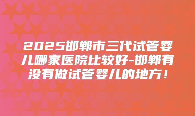 2025邯郸市三代试管婴儿哪家医院比较好-邯郸有没有做试管婴儿的地方！
