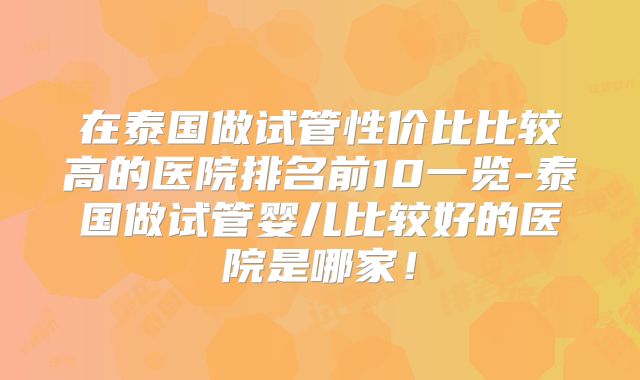 在泰国做试管性价比比较高的医院排名前10一览-泰国做试管婴儿比较好的医院是哪家!